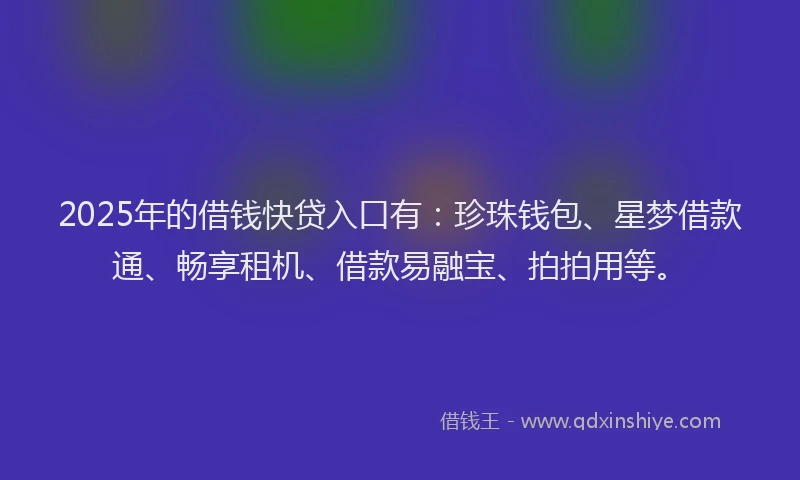 2025年的借钱快贷入口有：珍珠钱包、星梦借款通、畅享租机、借款易融宝、拍拍用等。