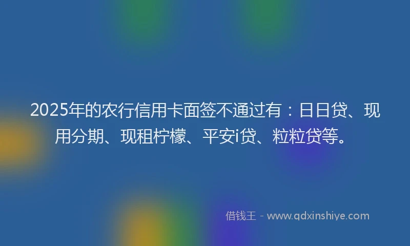 2025年的农行信用卡面签不通过有：日日贷、现用分期、现租柠檬、平安i贷、粒粒贷等。