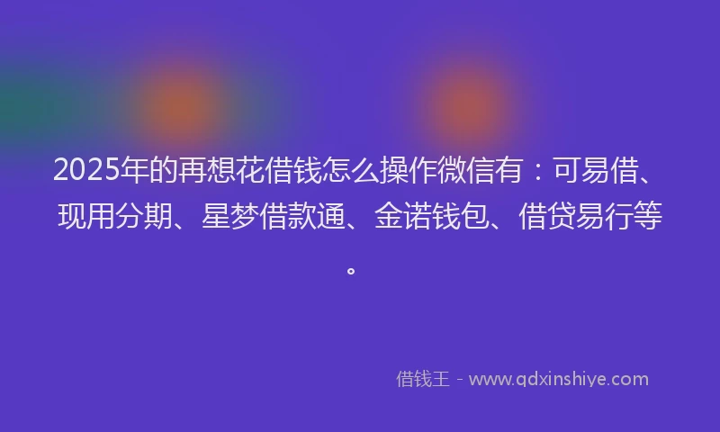 2025年的再想花借钱怎么操作微信有：可易借、现用分期、星梦借款通、金诺钱包、借贷易行等。