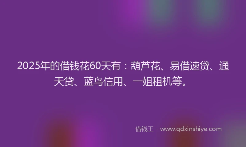 2025年的借钱花60天有：葫芦花、易借速贷、通天贷、蓝鸟信用、一姐租机等。