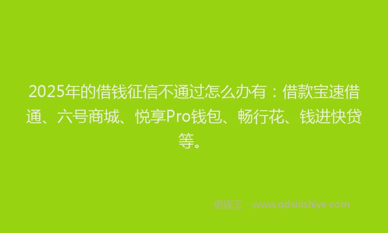 2025年的借钱征信不通过怎么办有：借款宝速借通、六号商城、悦享Pro钱包、畅行花、钱进快贷等。