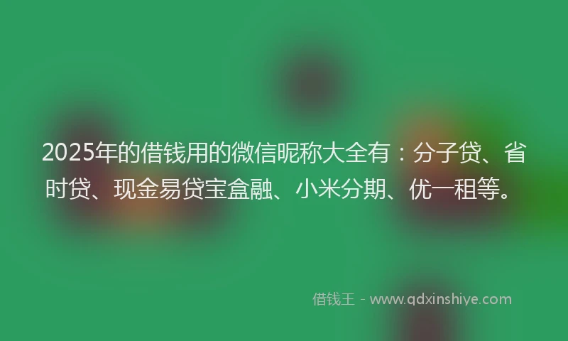 2025年的借钱用的微信昵称大全有：分子贷、省时贷、现金易贷宝盒融、小米分期、优一租等。