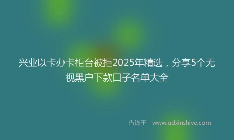 兴业以卡办卡柜台被拒2025年精选，分享5个无视黑户下款口子名单大全