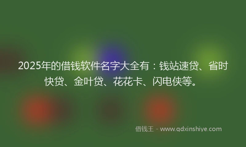 2025年的借钱软件名字大全有：钱站速贷、省时快贷、金叶贷、花花卡、闪电侠等。
