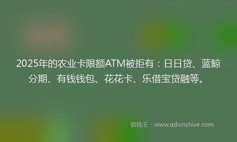 2025年的农业卡限额ATM被拒有：日日贷、蓝鲸分期、有钱钱包、花花卡、乐借宝贷融等。