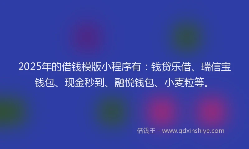 2025年的借钱模版小程序有：钱贷乐借、瑞信宝钱包、现金秒到、融悦钱包、小麦粒等。