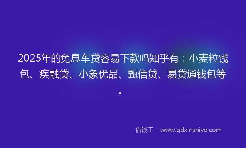 2025年的免息车贷容易下款吗知乎有：小麦粒钱包、疾融贷、小象优品、甄信贷、易贷通钱包等。