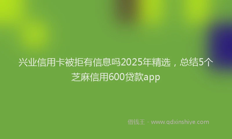 兴业信用卡被拒有信息吗2025年精选，总结5个芝麻信用600贷款app