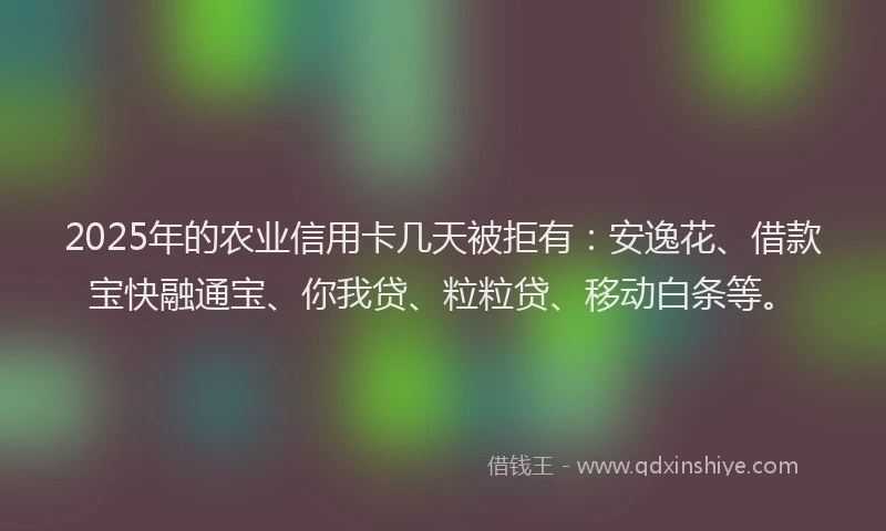 2025年的农业信用卡几天被拒有：安逸花、借款宝快融通宝、你我贷、粒粒贷、移动白条等。