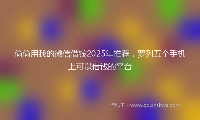 偷偷用我的微信借钱2025年推荐，罗列五个手机上可以借钱的平台