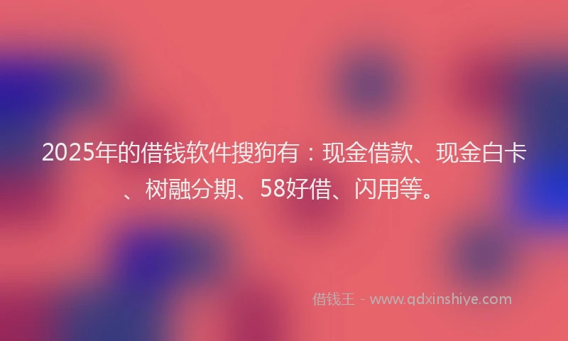 2025年的借钱软件搜狗有：现金借款、现金白卡、树融分期、58好借、闪用等。
