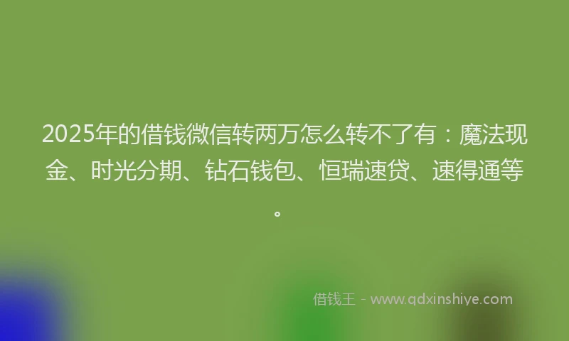 2025年的借钱微信转两万怎么转不了有：魔法现金、时光分期、钻石钱包、恒瑞速贷、速得通等。