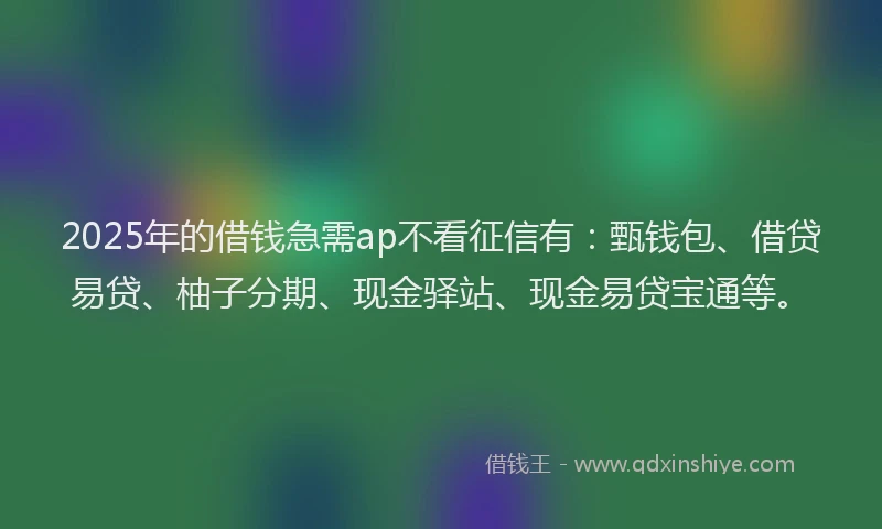 2025年的借钱急需ap不看征信有：甄钱包、借贷易贷、柚子分期、现金驿站、现金易贷宝通等。