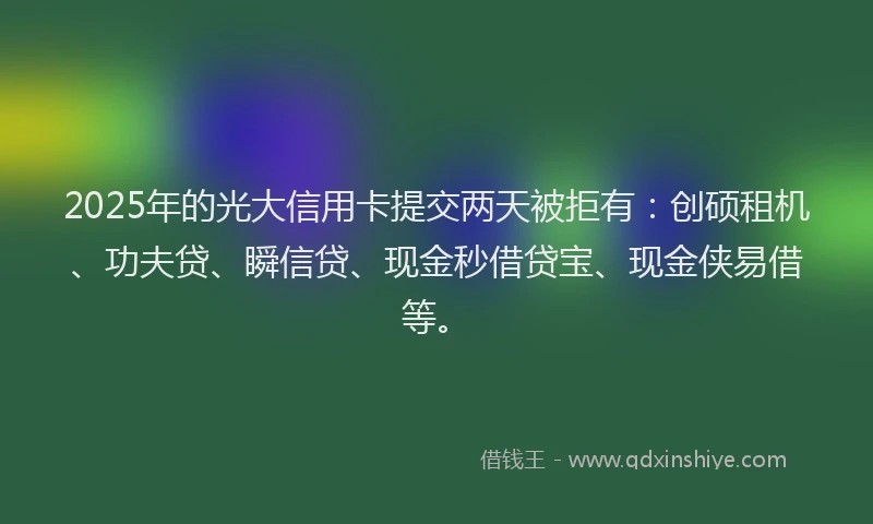 2025年的光大信用卡提交两天被拒有：创硕租机、功夫贷、瞬信贷、现金秒借贷宝、现金侠易借等。
