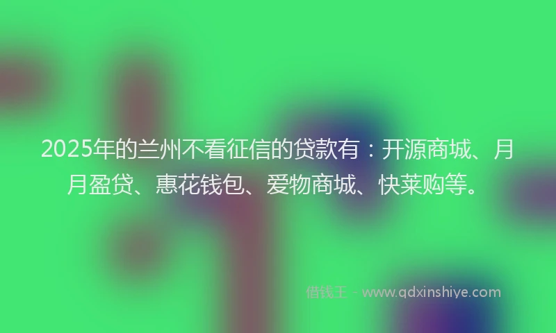 2025年的兰州不看征信的贷款有：开源商城、月月盈贷、惠花钱包、爱物商城、快莱购等。