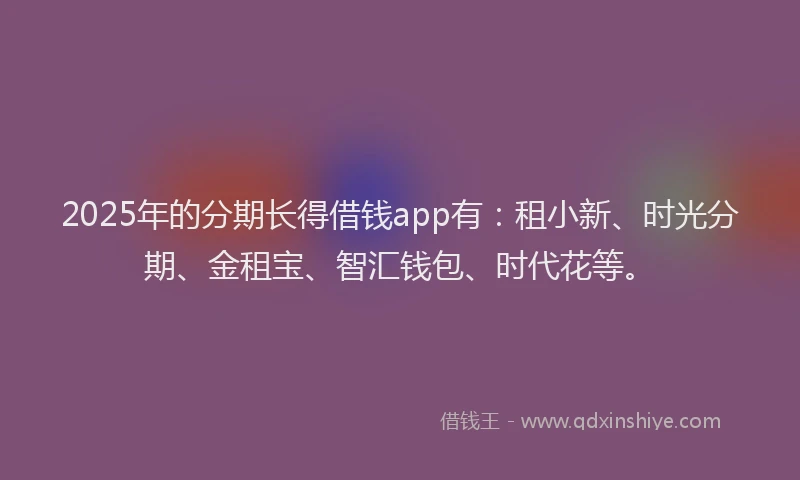 2025年的分期长得借钱app有：租小新、时光分期、金租宝、智汇钱包、时代花等。