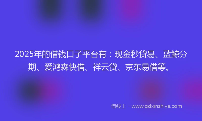 2025年的借钱口子平台有：现金秒贷易、蓝鲸分期、爱鸿森快借、祥云贷、京东易借等。