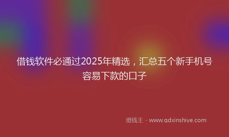 借钱软件必通过2025年精选，汇总五个新手机号容易下款的口子