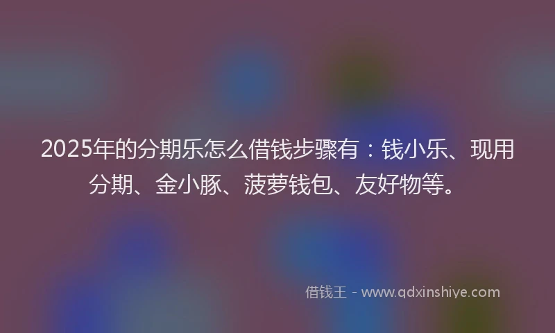 2025年的分期乐怎么借钱步骤有：钱小乐、现用分期、金小豚、菠萝钱包、友好物等。