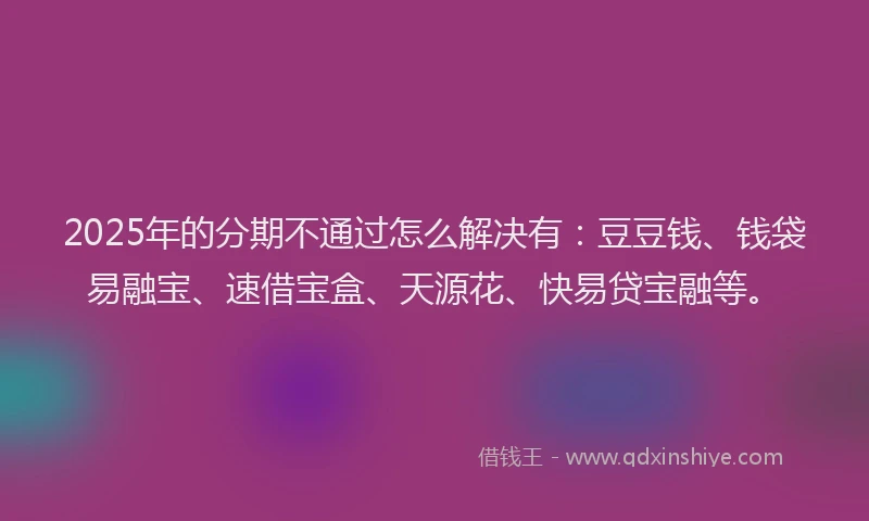 2025年的分期不通过怎么解决有：豆豆钱、钱袋易融宝、速借宝盒、天源花、快易贷宝融等。
