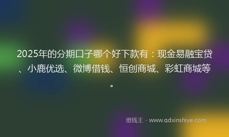 2025年的分期口子哪个好下款有：现金易融宝贷、小鹿优选、微博借钱、恒创商城、彩虹商城等。