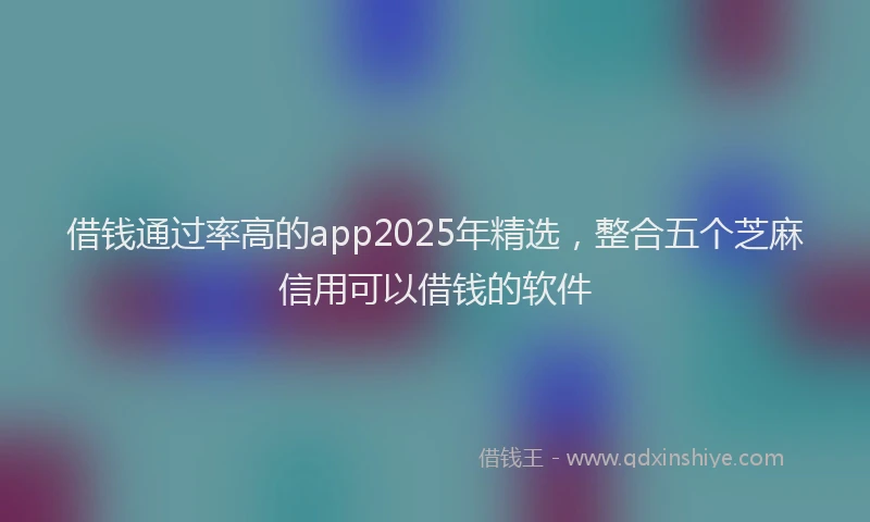 借钱通过率高的app2025年精选，整合五个芝麻信用可以借钱的软件