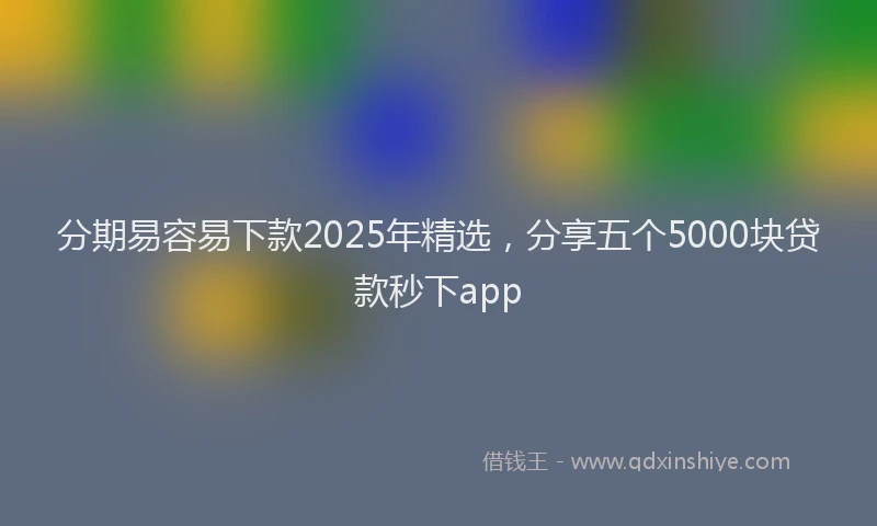 分期易容易下款2025年精选，分享五个5000块贷款秒下app