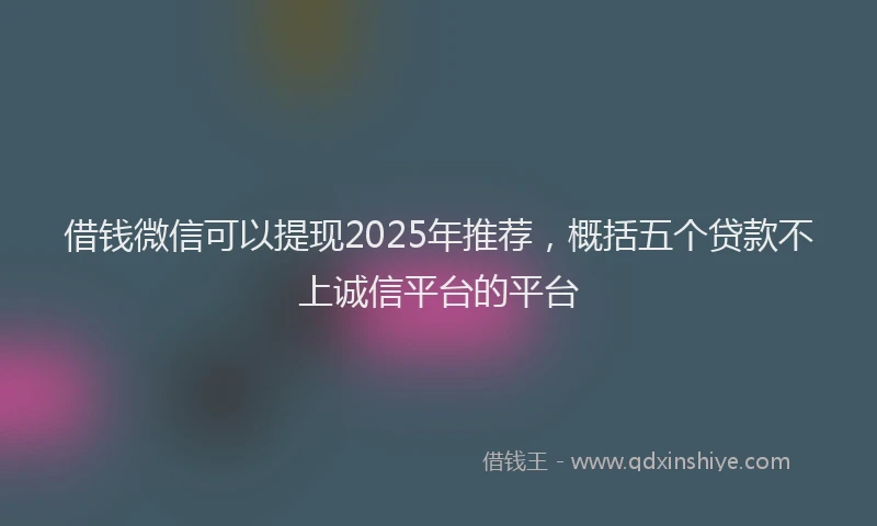 借钱微信可以提现2025年推荐，概括五个贷款不上诚信平台的平台