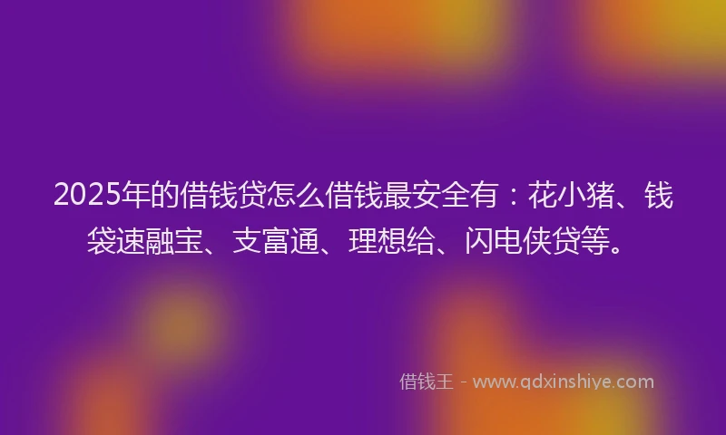 2025年的借钱贷怎么借钱最安全有：花小猪、钱袋速融宝、支富通、理想给、闪电侠贷等。