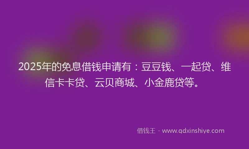 2025年的免息借钱申请有：豆豆钱、一起贷、维信卡卡贷、云贝商城、小金鹿贷等。