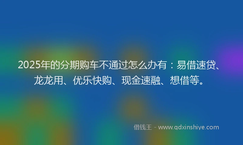 2025年的分期购车不通过怎么办有：易借速贷、龙龙用、优乐快购、现金速融、想借等。