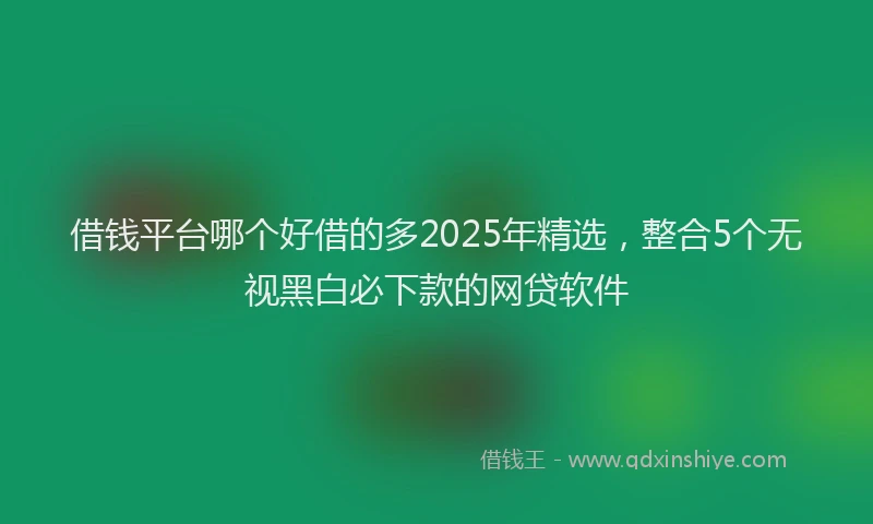 借钱平台哪个好借的多2025年精选，整合5个无视黑白必下款的网贷软件