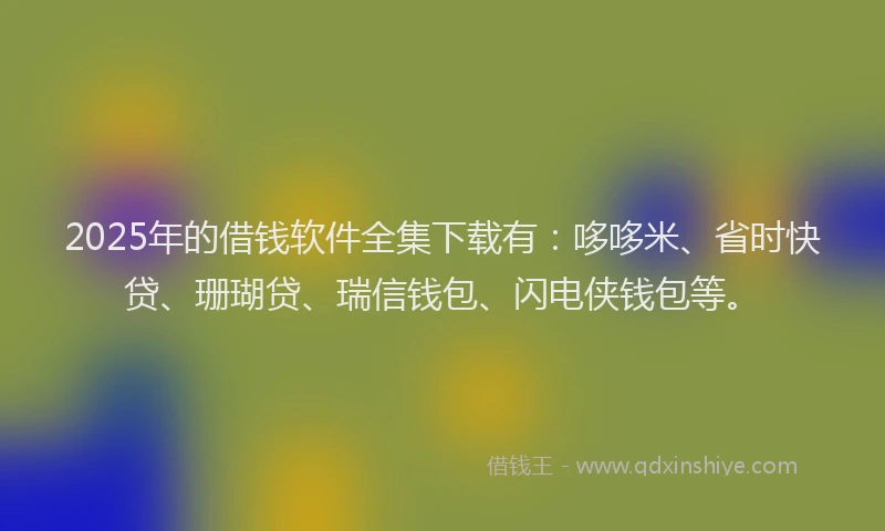 2025年的借钱软件全集下载有：哆哆米、省时快贷、珊瑚贷、瑞信钱包、闪电侠钱包等。