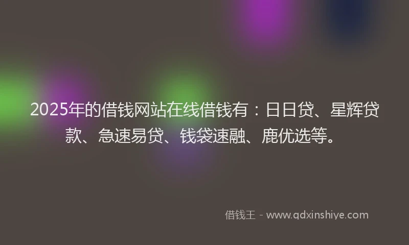 2025年的借钱网站在线借钱有：日日贷、星辉贷款、急速易贷、钱袋速融、鹿优选等。