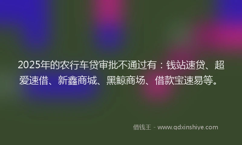 2025年的农行车贷审批不通过有：钱站速贷、超爱速借、新鑫商城、黑鲸商场、借款宝速易等。