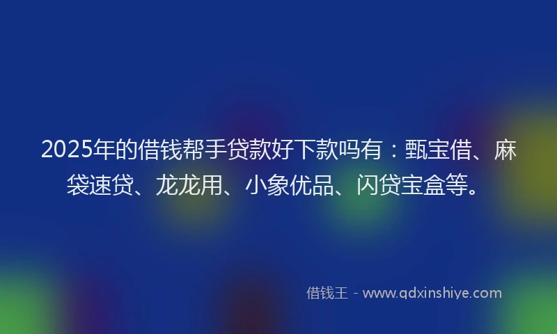 2025年的借钱帮手贷款好下款吗有：甄宝借、麻袋速贷、龙龙用、小象优品、闪贷宝盒等。
