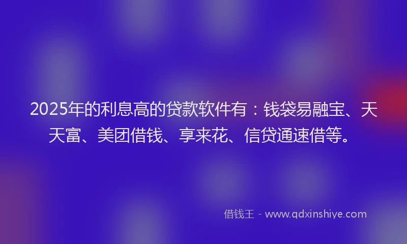 2025年的利息高的贷款软件有：钱袋易融宝、天天富、美团借钱、享来花、信贷通速借等。