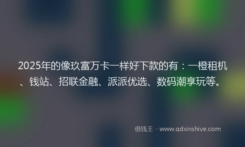 2025年的像玖富万卡一样好下款的有：一橙租机、钱站、招联金融、派派优选、数码潮享玩等。