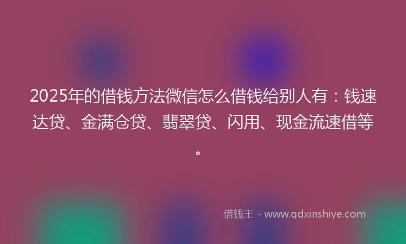 2025年的借钱方法微信怎么借钱给别人有：钱速达贷、金满仓贷、翡翠贷、闪用、现金流速借等。