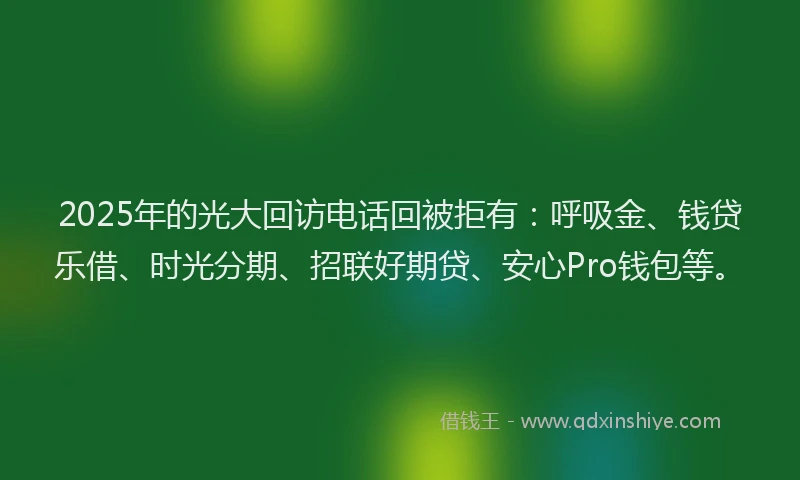 2025年的光大回访电话回被拒有：呼吸金、钱贷乐借、时光分期、招联好期贷、安心Pro钱包等。