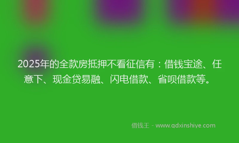 2025年的全款房抵押不看征信有：借钱宝途、任意下、现金贷易融、闪电借款、省呗借款等。