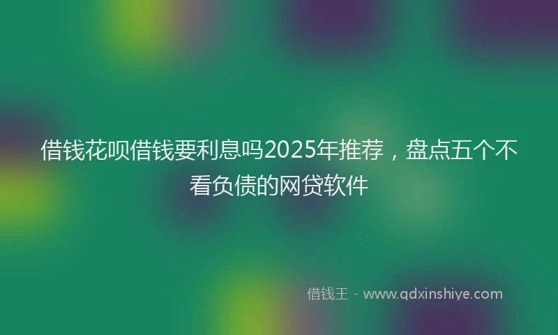 借钱花呗借钱要利息吗2025年推荐，盘点五个不看负债的网贷软件