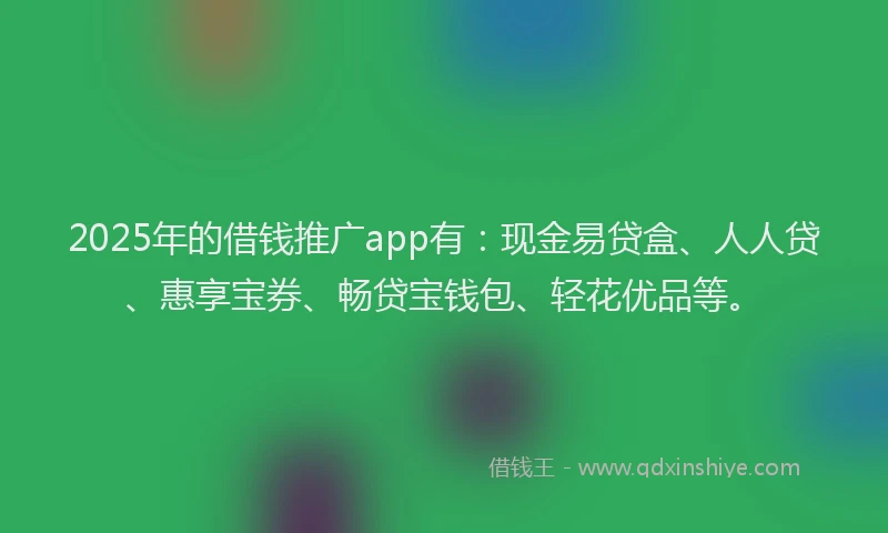 2025年的借钱推广app有：现金易贷盒、人人贷、惠享宝券、畅贷宝钱包、轻花优品等。