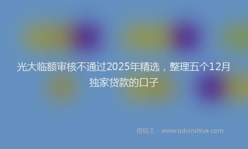 光大临额审核不通过2025年精选，整理五个12月独家贷款的口子