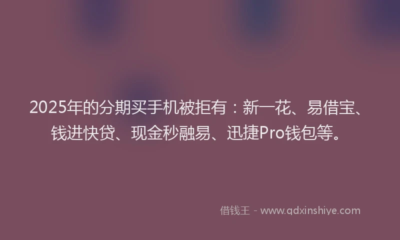 2025年的分期买手机被拒有：新一花、易借宝、钱进快贷、现金秒融易、迅捷Pro钱包等。