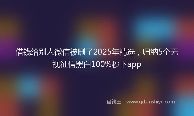 借钱给别人微信被删了2025年精选，归纳5个无视征信黑白100%秒下app