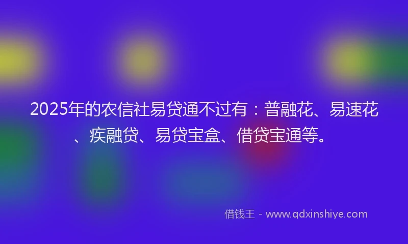 2025年的农信社易贷通不过有：普融花、易速花、疾融贷、易贷宝盒、借贷宝通等。