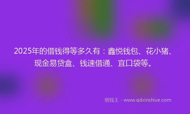 2025年的借钱得等多久有：鑫悦钱包、花小猪、现金易贷盒、钱速借通、宜口袋等。
