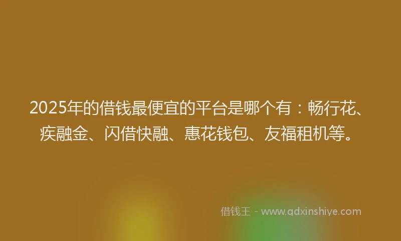 2025年的借钱最便宜的平台是哪个有：畅行花、疾融金、闪借快融、惠花钱包、友福租机等。