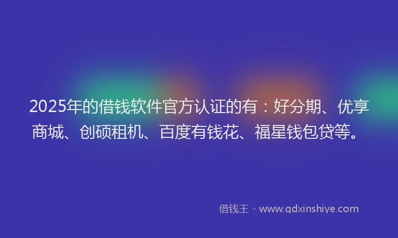 2025年的借钱软件官方认证的有：好分期、优享商城、创硕租机、百度有钱花、福星钱包贷等。